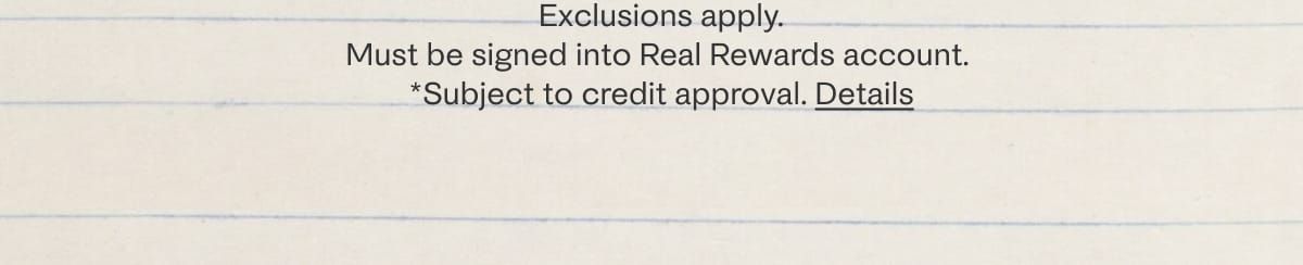 Exclusions apply. Must be signed into Real Rewards account. *subject to credit approval. Details