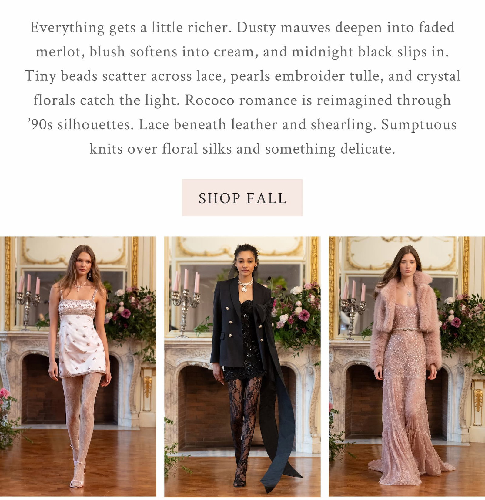 Everything gets a little richer. Everything gets a little richer. Dusty mauves deepen into faded merlot, blush softens into cream, and midnight black slips in. Tiny beads scatter across lace, pearls embroider tulle, and crystal florals catch the light. Rococo romance is reimagined through ’90s silhouettes. Lace beneath leather and shearling. Sumptuous knits over floral silks and something delicate. <SHOP FALL>