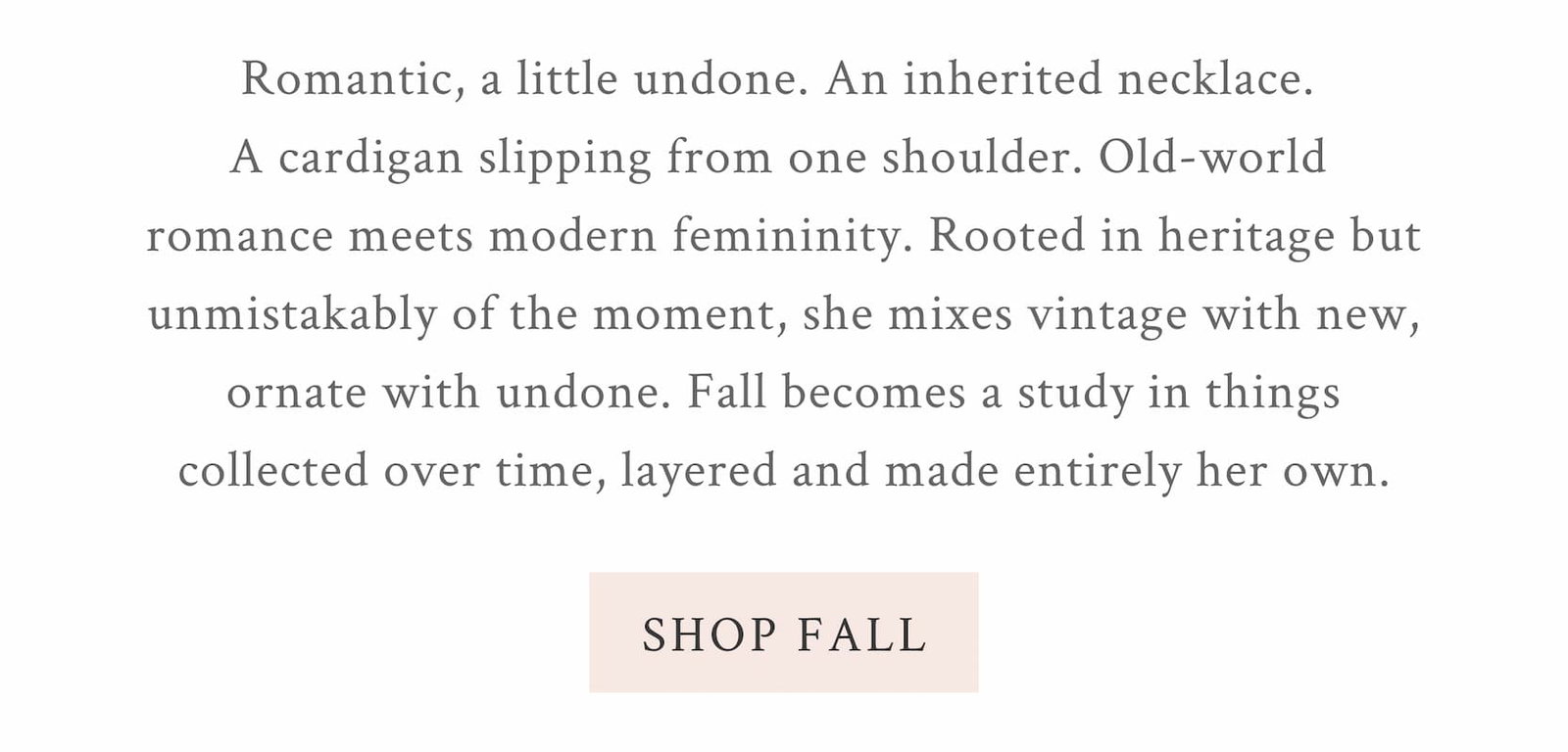 Romantic, a little undone. An inherited necklace.  A cardigan slipping from one shoulder. Old-world  romance meets modern femininity. Rooted in heritage but unmistakably of the moment, she mixes vintage with new, ornate with undone. Fall becomes a study in things collected over time, layered and made entirely her own. <SHOP FALL>