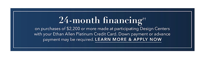 24-month financing†† with the Ethan Allen Platinum Credit Card. Select to learn more and apply.