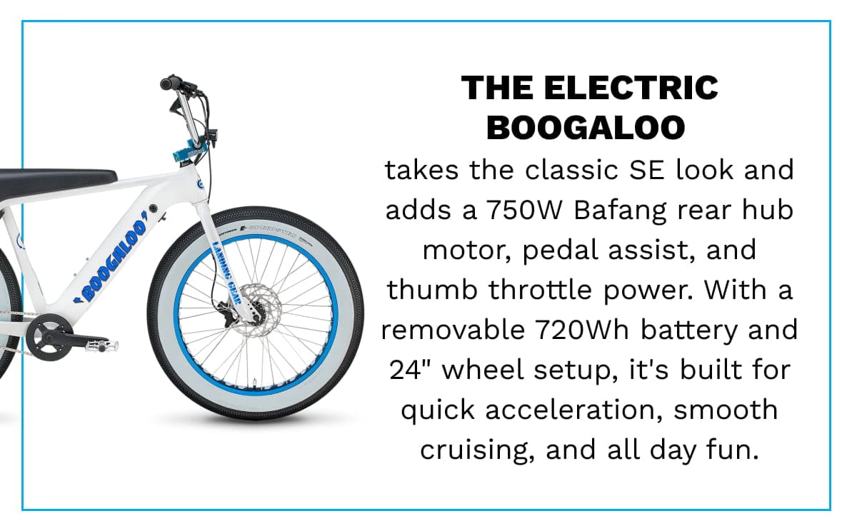 THE ELECTRIC BOOGALOO | takes the classic SE look and adds a 750W Bafang rear hub motor, pedal assist, and thumb throttle power. With a removable 720Wh battery and 24” wheel setup, it’s built for quick acceleration, smooth cruising, and all day fun.