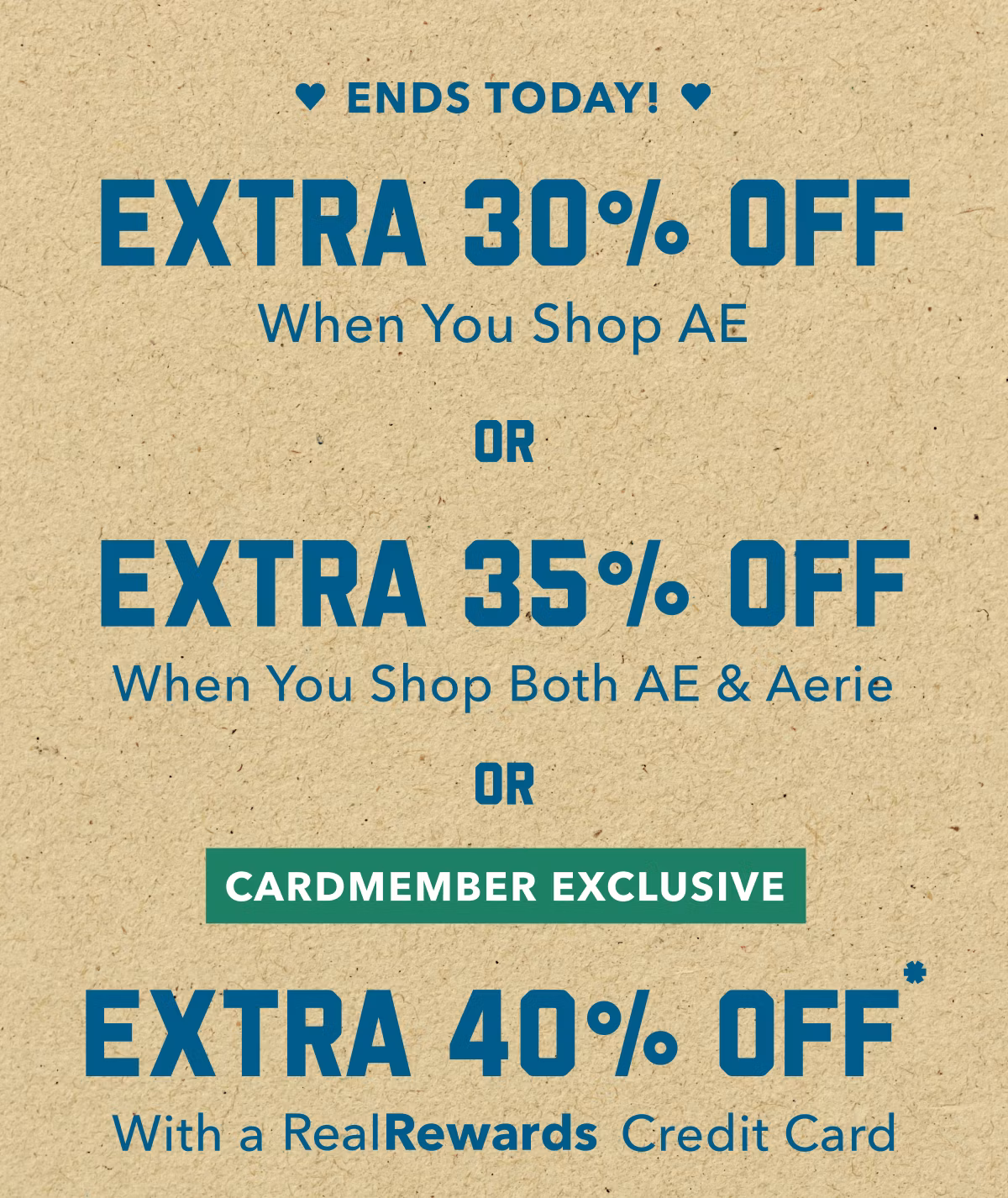 Ends Today! | Extra 30% Off When You Shop AE | OR | Extra 35% Off When You Shop Both AE & Aerie | OR | Cardmember Exclusive | Extra 40% Off* With a RealRewards Credit Card