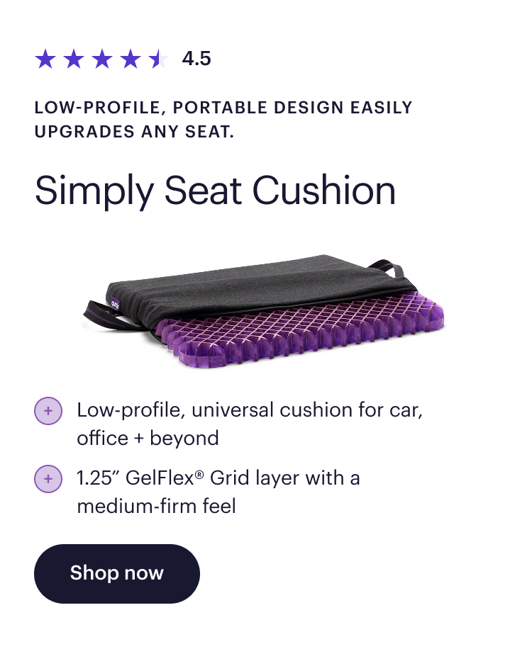 4.5  Low-profile, portable design easily upgrades any seat.  Simply Seat Cushion  Low-profile, universal cushion for car, office + beyond  1.25” GelFlex Grid® layer with a medium-firm feel  Shop now