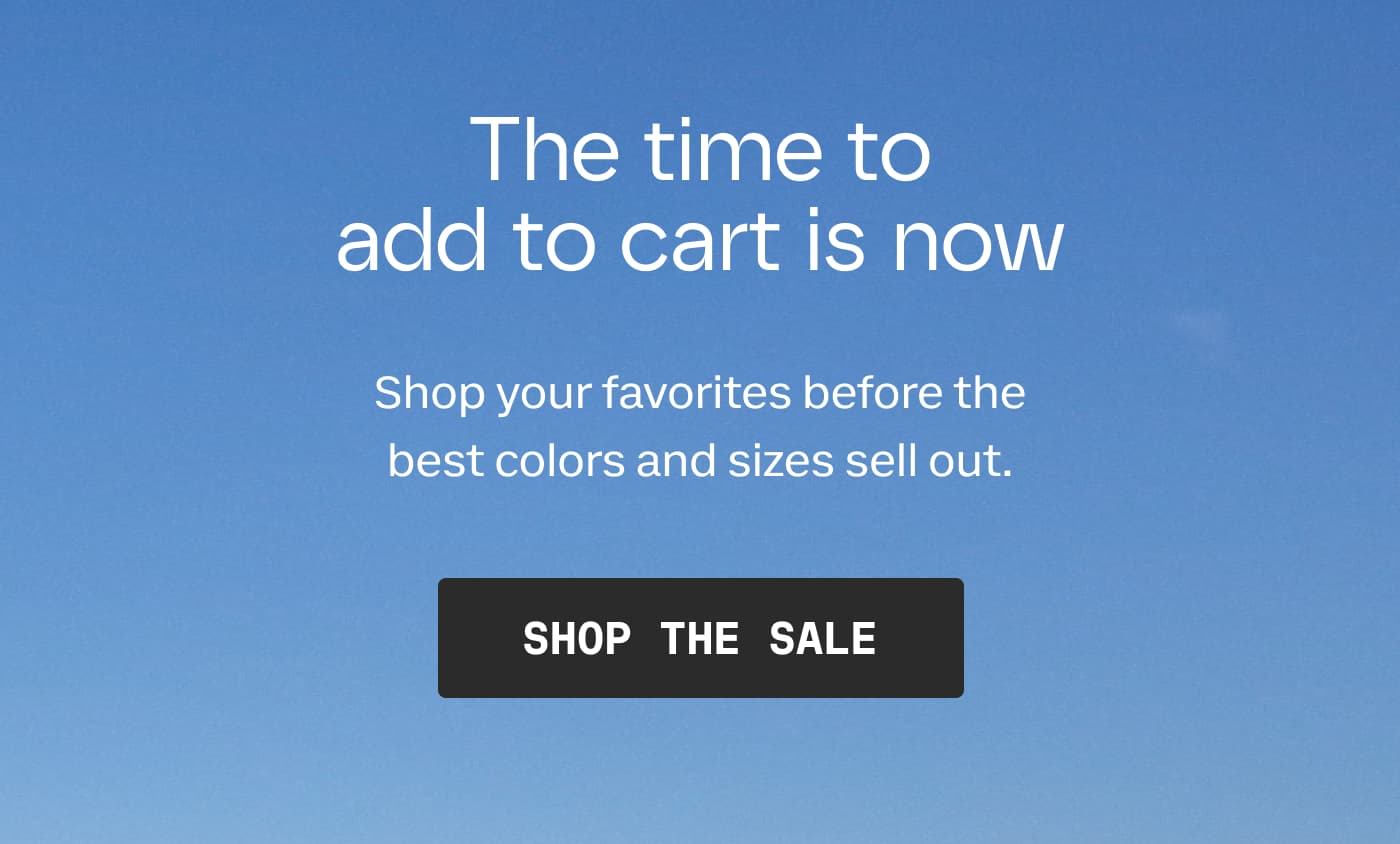 The time to add to cart is now | Shop your favorites before the best colors and sizes sell out. | SHOP THE SALE