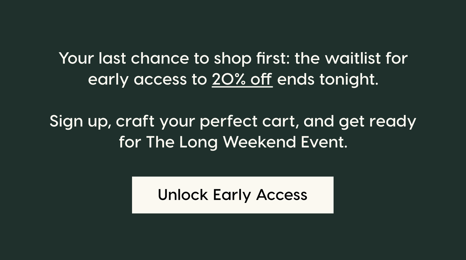 Your last chance to shop first: the waitlist for early access to 20% off ends tonight.  Sign up, craft your perfect cart, and get ready for The Long Weekend Event. Unlock Early Access.