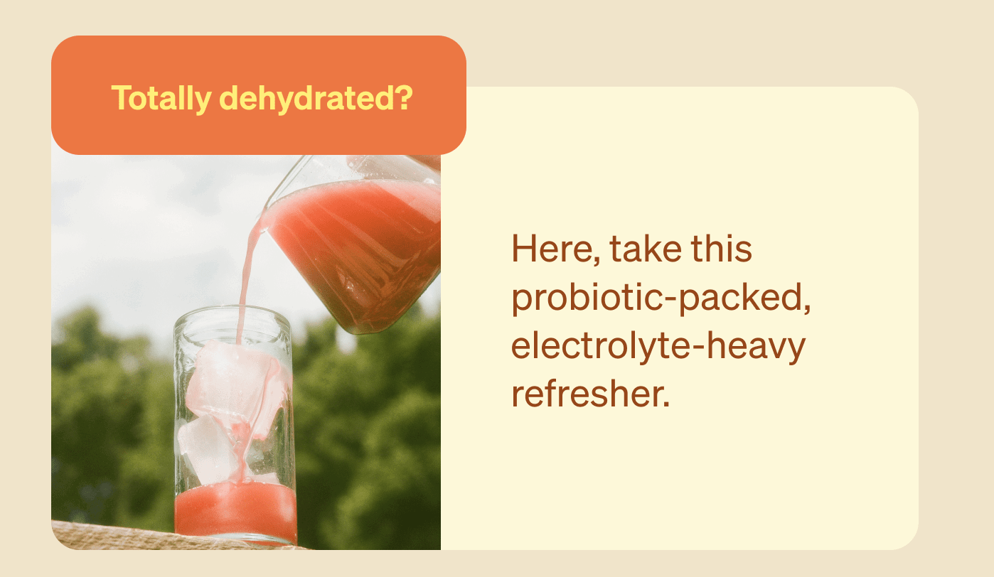 Totally dehydrated? Here, take this probiotic-packed, electrolyte-heavy refresher. 