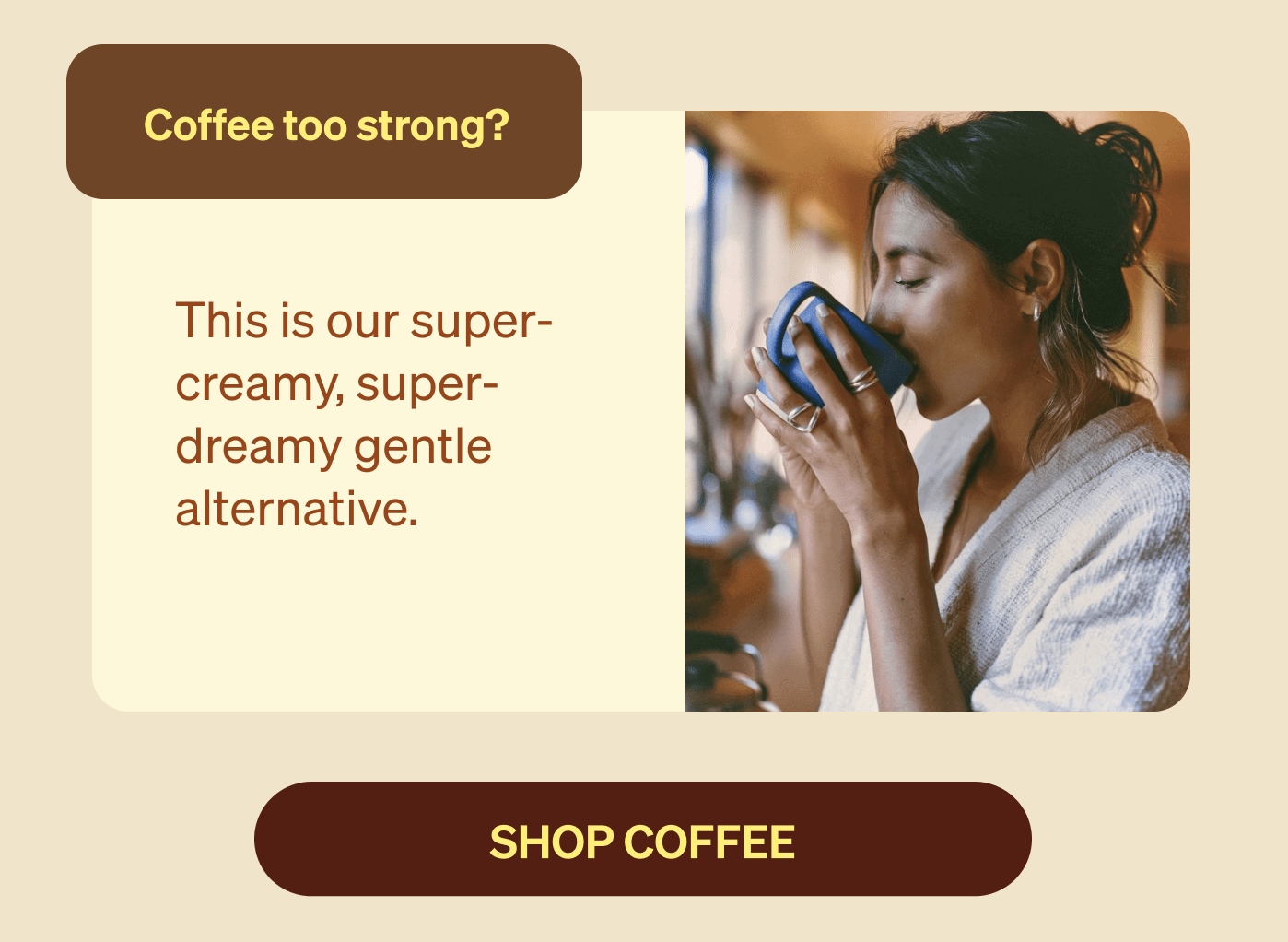 Coffee too strong? This is our super-creamy, super-dreamy gentle alternative. SHOP coffee
