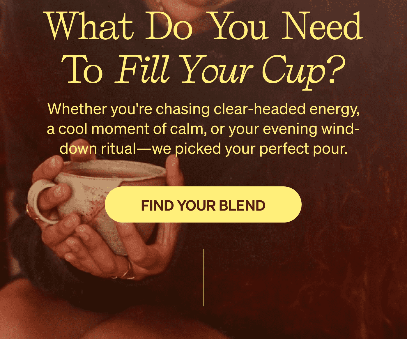 What do you need to fill your cup? Whether you're chasing clear-headed energy, a cool moment of calm, or your evening wind-down ritual—we picked your perfect pour. [FIND YOUR BLEND]