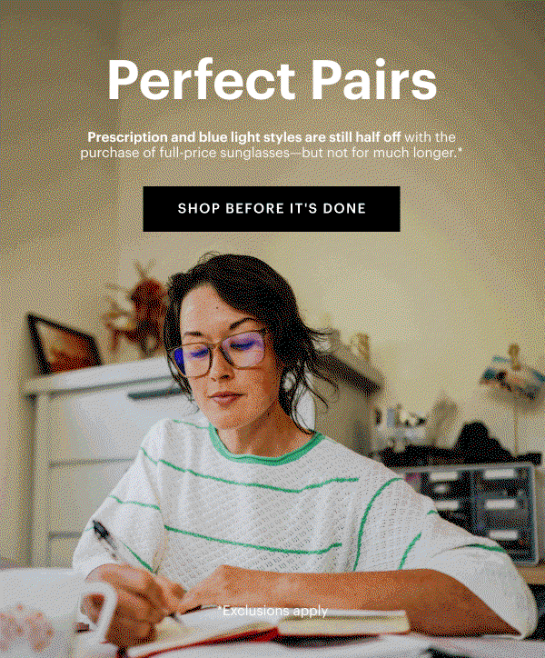 Perfect Pairs | Prescription and blue light styles are still half off with the purchase of full-price sunglasses—but not for much longer.*