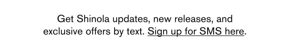 Get Shinola updates, new releases, and exlcusive offers by text. Sign up for SMS here. 