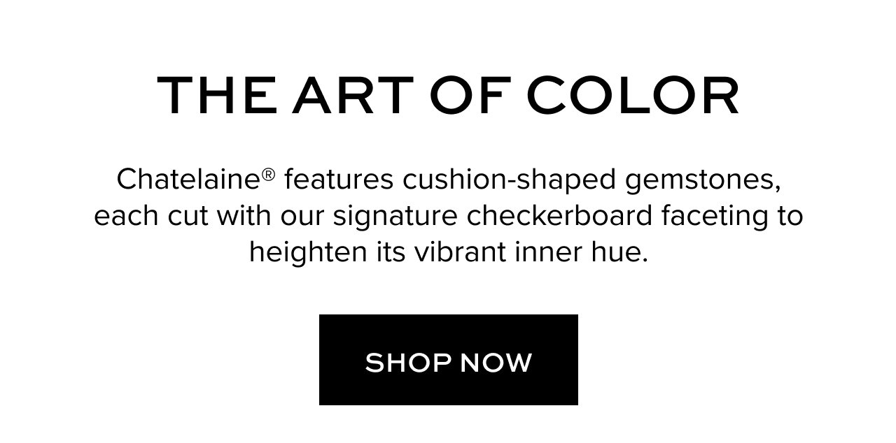 Hero CTA: THE ART OF COLOR: Chatelaine® features cushion-shaped gemstones, each cut with our signature checkerboard faceting to heighten its vibrant inner hue. Shop Now.