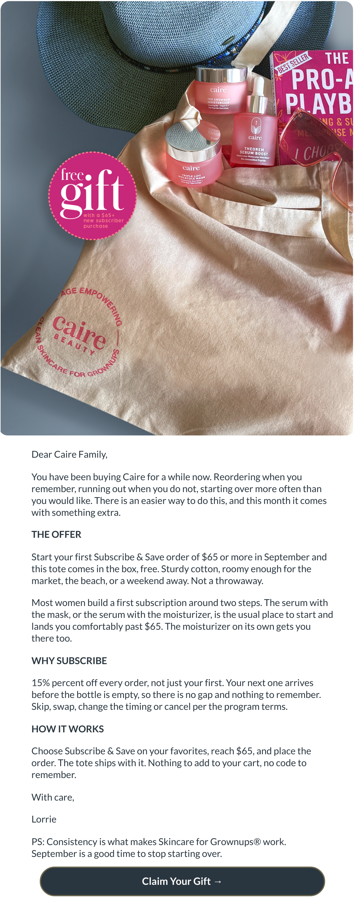  Dear Caire Family,You have been buying Caire for a while now. Reordering when you remember, running out when you do not, starting over more often than you would like. There is an easier way to do this, and this month it comes with something extra.THE OFFERStart your first Subscribe amp; Save order of $65 or more in September and this tote comes in the box, free. Sturdy cotton, roomy enough for the market, the beach, or a weekend away. Not a throwaway.Most women build a first subscription around two steps. The serum with the mask, or the serum with the moisturizer, is the usual place to start and lands you comfortably past $65. The moisturizer on its own gets you there too.WHY SUBSCRIBE15% percent off every order, not just your first. Your next one arrives before the bottle is empty, so there is no gap and nothing to remember. Skip, swap, change the timing or cancel per the program terms.HOW IT WORKSChoose Subscribe amp; Save on your favorites, reach $65, and place the order. The tote ships with it. Nothing to add to your cart, no code to remember.With care,LorriePS: Consistency is what makes Skincare for Grownups® work. September is a good time to stop starting over. Claim Your Gift →