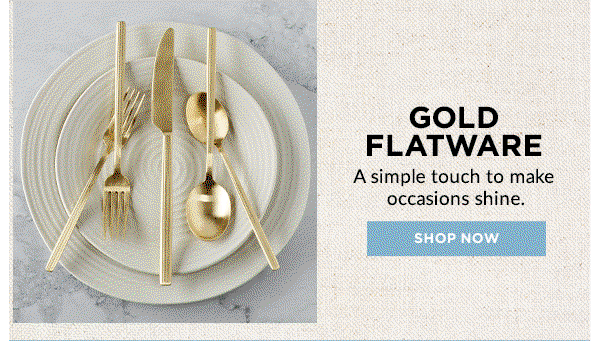 GOLD FLATWARE  A simple touch to make occasions shine.  [SHOP NOW]