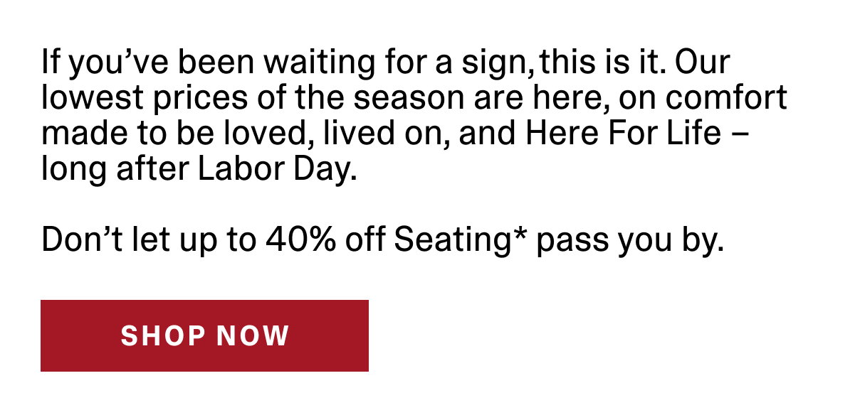 If you've been waiting for a sign, this is it. Our lowest prices of the season are here, on comfort makde to be loved, lived on, and Here For Life - long after Labor Day. Don't let up to 40% off Seating* pass you by. | SHOP NOW >>