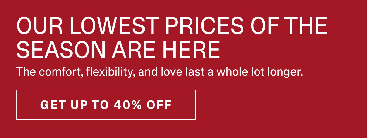 OUR LOWEST PRICES OF THE SEASON ARE HERE. The comfort, flexibility, and love last a whole lot longer. | SHOP LABOR DAY SAVINGS >>