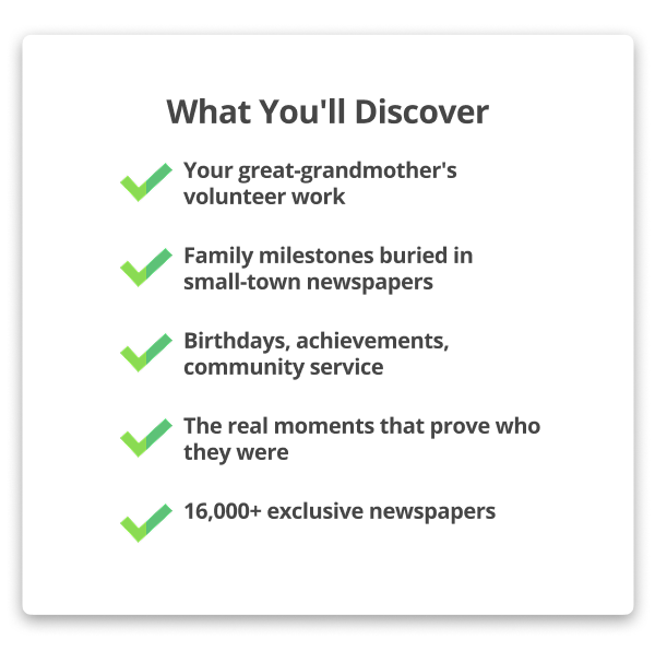 What You'll Discover Your great-grandmother's volunteer work Family milestones buried in small-town newspapers Birthdays, achievements, community service The real moments that prove who they were 16,000+ exclusive newspapers