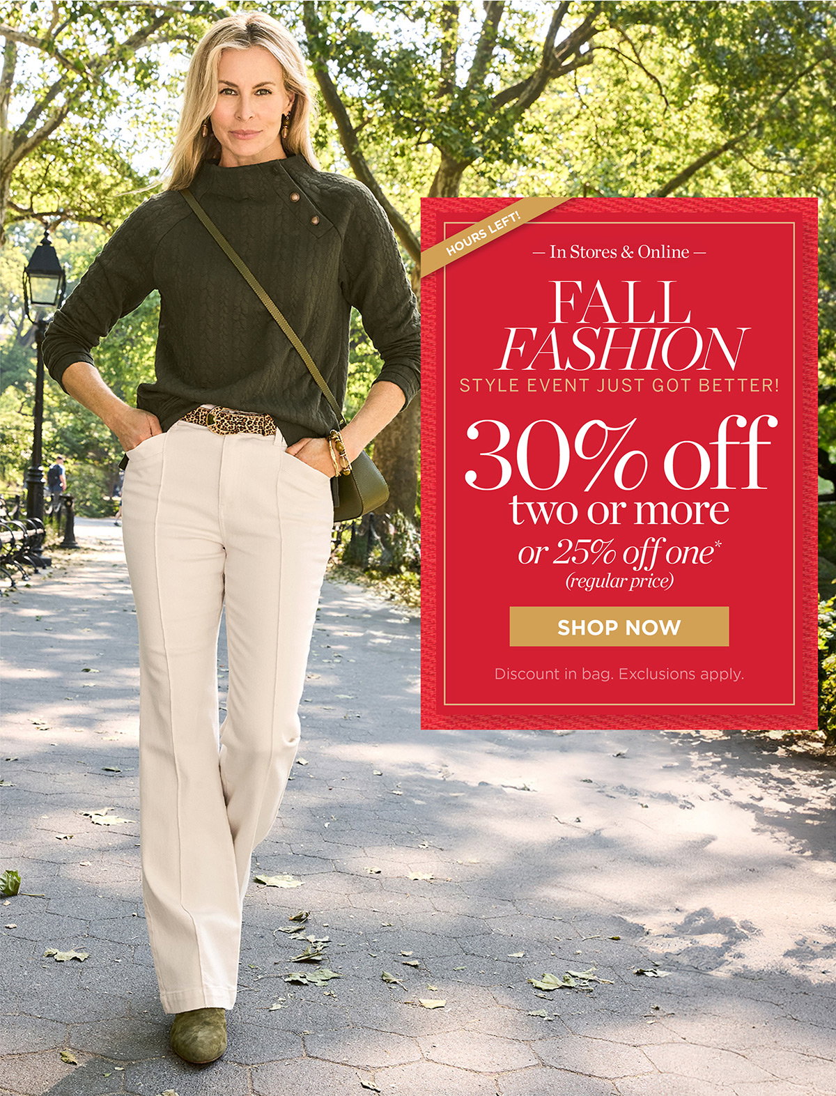 Hours Left Fall Fashion Event | In Stores & Online 30% off two or more or 25% off one (regular price) | Shop Now