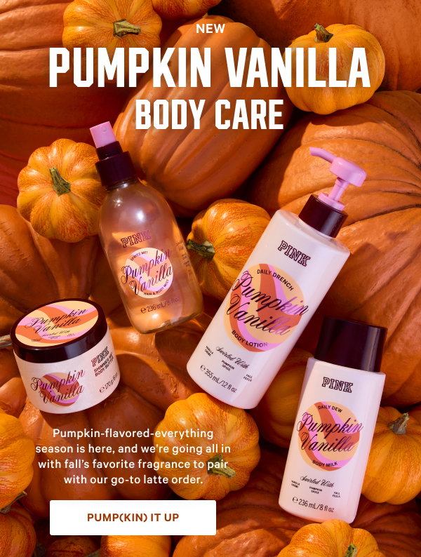 NEW Pumpkin Vanilla Body Care Pumpkin-flavored-everything season is here, and we’re going all in with fall’s favorite fragrance to pair with our go-to latte order. Pump(kin) It Up > Body Lotion Soft and creamy. Hair & Body Mist Sweet and spritzy. Body Milk Light and layerable.