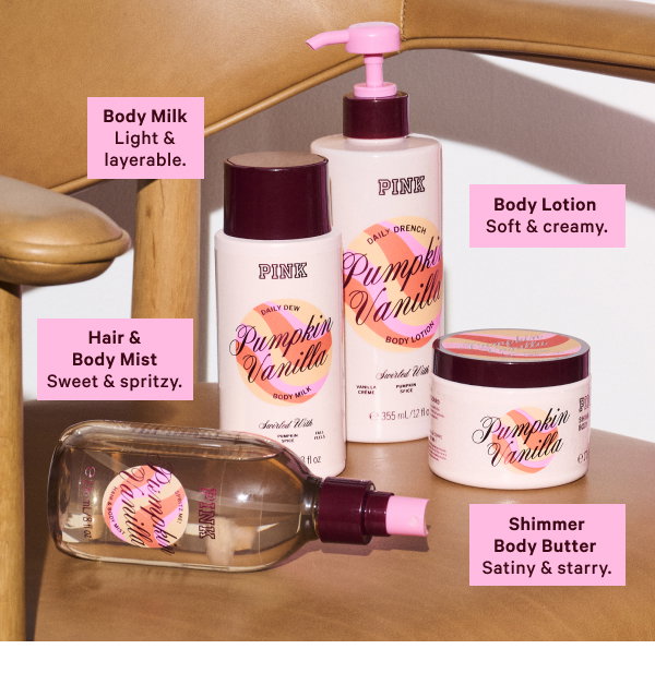NEW Pumpkin Vanilla Body Care Pumpkin-flavored-everything season is here, and we’re going all in with fall’s favorite fragrance to pair with our go-to latte order. Pump(kin) It Up > Body Lotion Soft and creamy. Hair & Body Mist Sweet and spritzy. Body Milk Light and layerable.