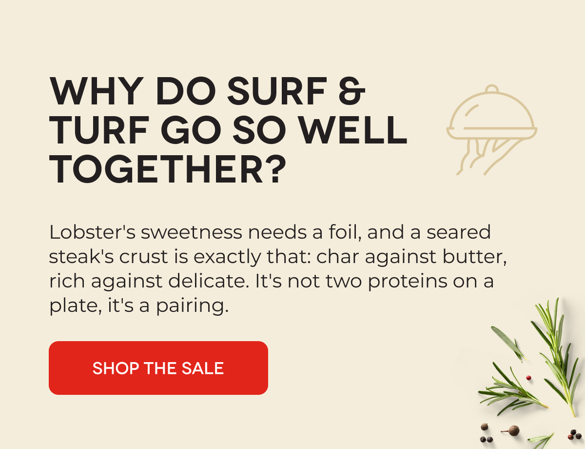 WHY DO SURF & TURF GO SO WELL TOGETHER?  Lobster's sweetness needs a foil, and a seared steak's crust is exactly that: char against butter, rich against delicate. It's not two proteins on a plate, it's a pairing. SHOP THE SALE 