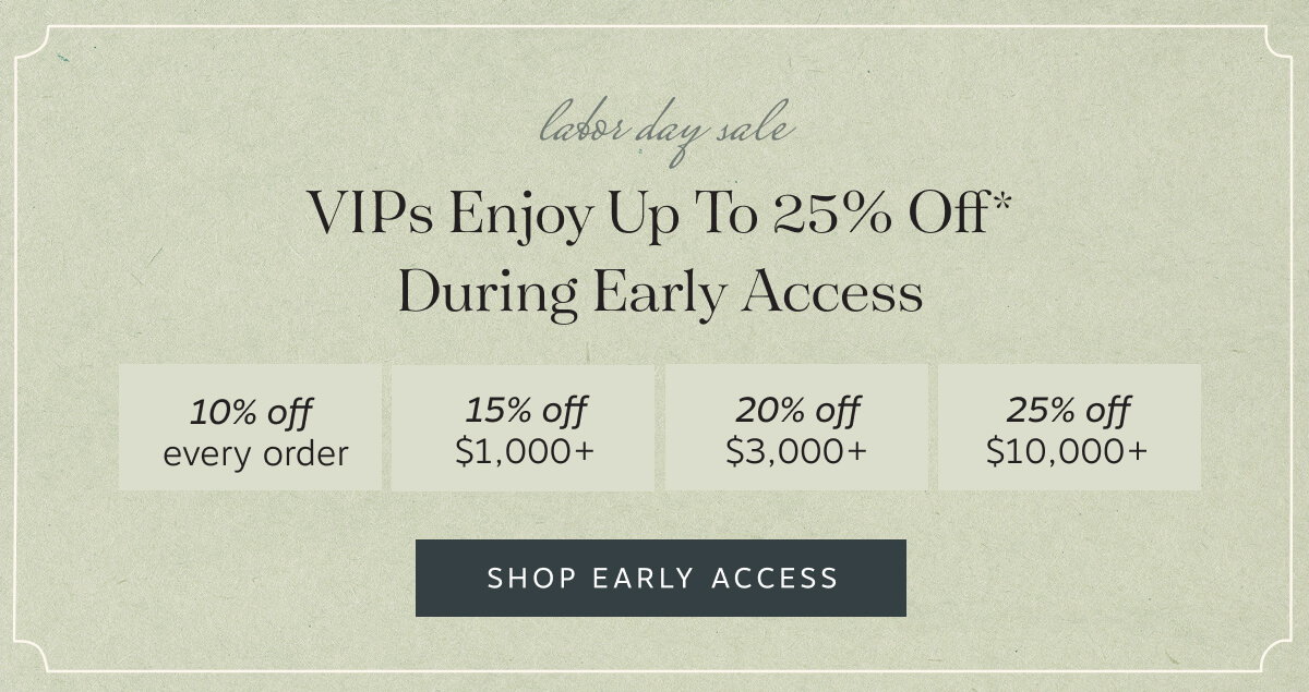 VIPs enjoy up to 25% off* during Early Access | • 10% off every order • 15% off  $1,000+ • 20% off  $3,000+ • 25% off  $10,000+ | Shop Early Access