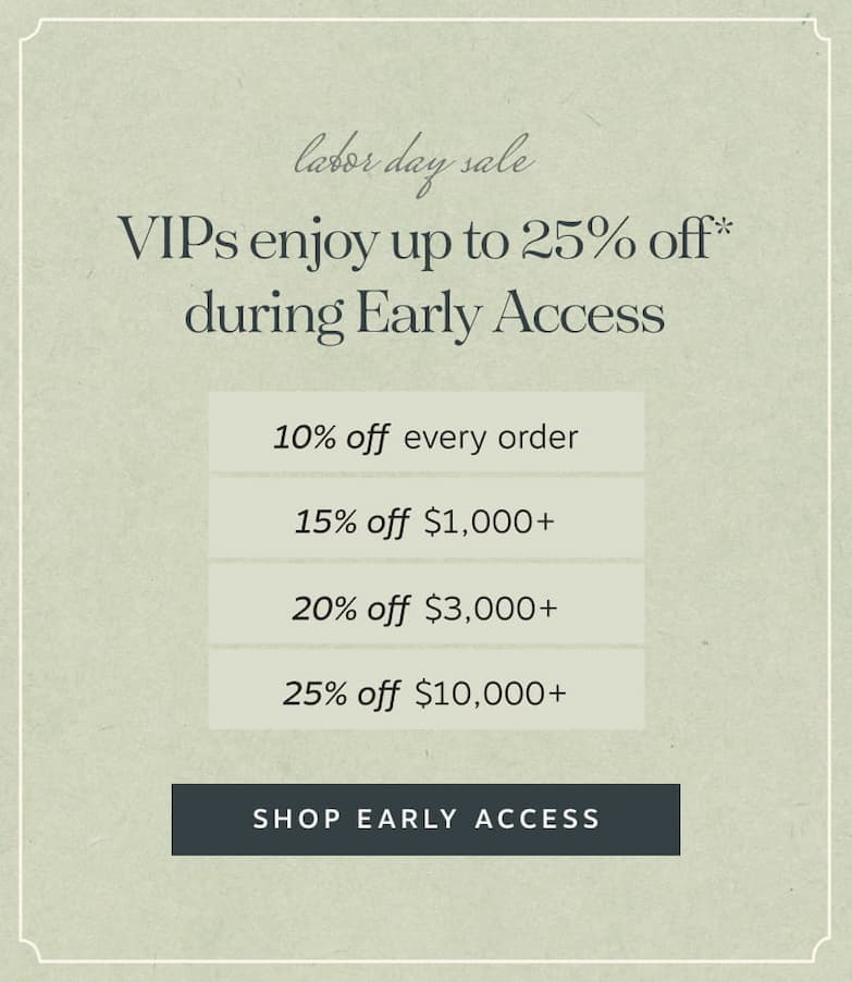 VIPs enjoy up to 25% off* during Early Access | • 10% off every order • 15% off $1,000+ • 20% off $3,000+ • 25% off $10,000+ | Shop Early Access