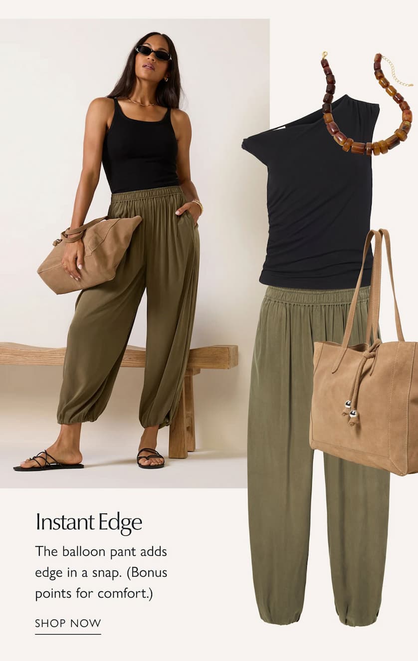 Instant Edge. The balloon pant adds edge in a snap. (Bonus points for comfort.)  Look built around comfy balloon pants. SHOP NOW