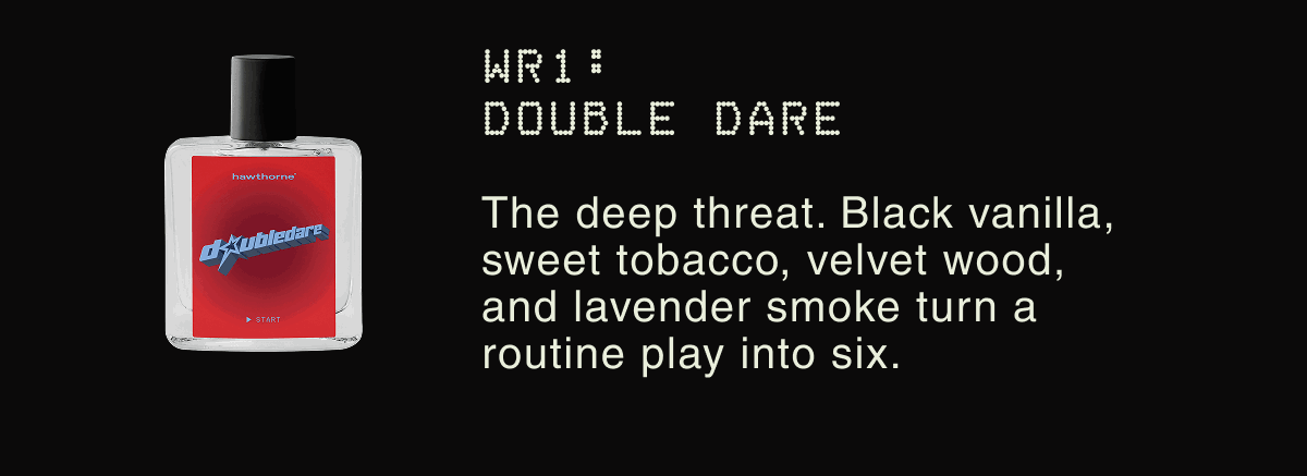 WR1: Double Dare The every-down workhorse. Its aluminum-free AHA formula fights odor at the source so you stay fresh. | The deep threat. Black vanilla, sweet tobacco, velvet wood, and lavender smoke turn a routine play into six.