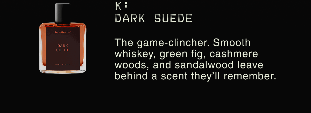 K: DARK SUEDE | The game-clincher. Smooth whiskey, green fig, cashmere woods, and sandalwood leave behind a scent they’ll remember.