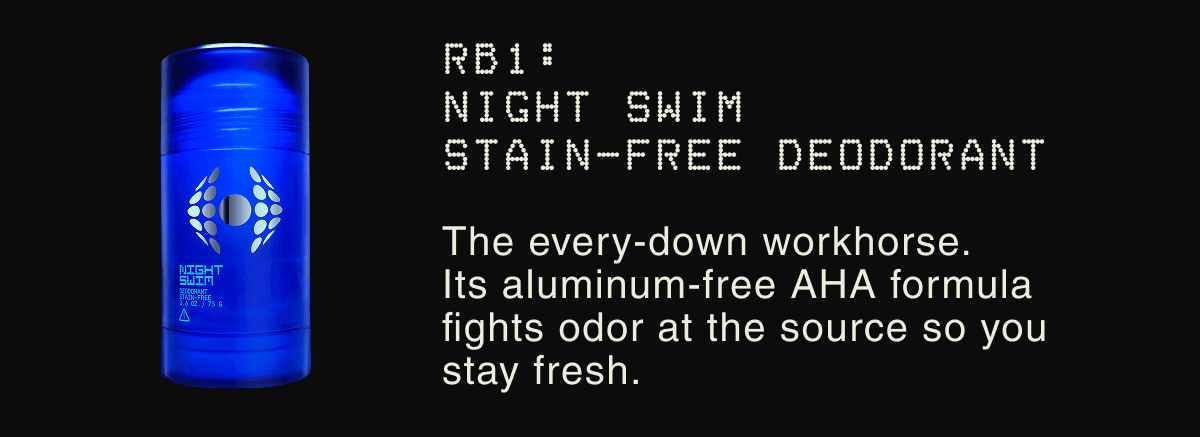 RB1: NIGHT SWIM STAIN-FREE DEODORANT | The every-down workhorse. Its aluminum-free AHA formula fights odor at the source so you stay fresh.