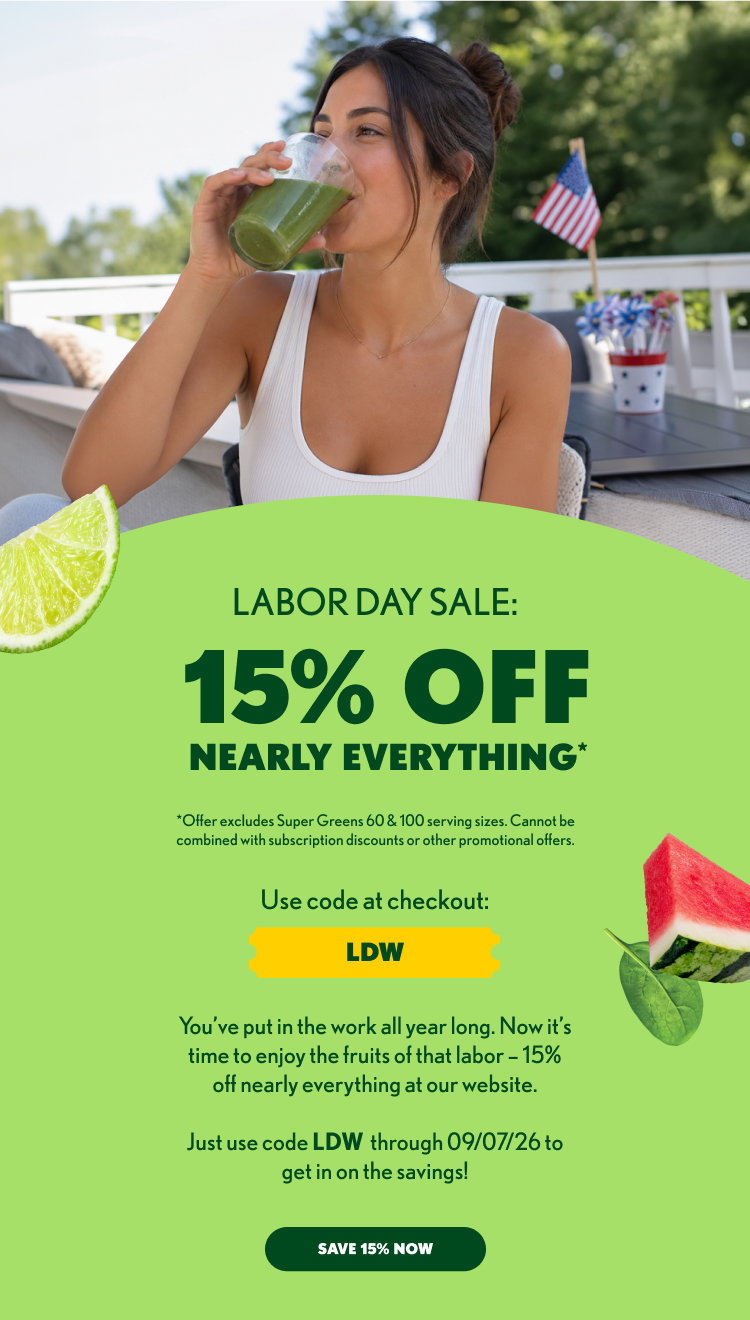15% OFF NEARLY EVERYTHING* *Offer excludes Super Greens 60 & 100 serving sizes. Cannot be combined with subscription discounts or other promotional offers. Use code at checkout: LDW You’ve put in the work all year long. Now it’s time to enjoy the fruits of that labor – 15% off nearly everything at our website. Just use code LDW through 09/07/26 to get in on the savings! SAVE 15% NOW