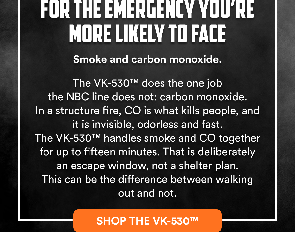 For the emergency you're more likely to face Smoke and carbon monoxide. The VK-530™ does the one job the NBC line does not: carbon monoxide.