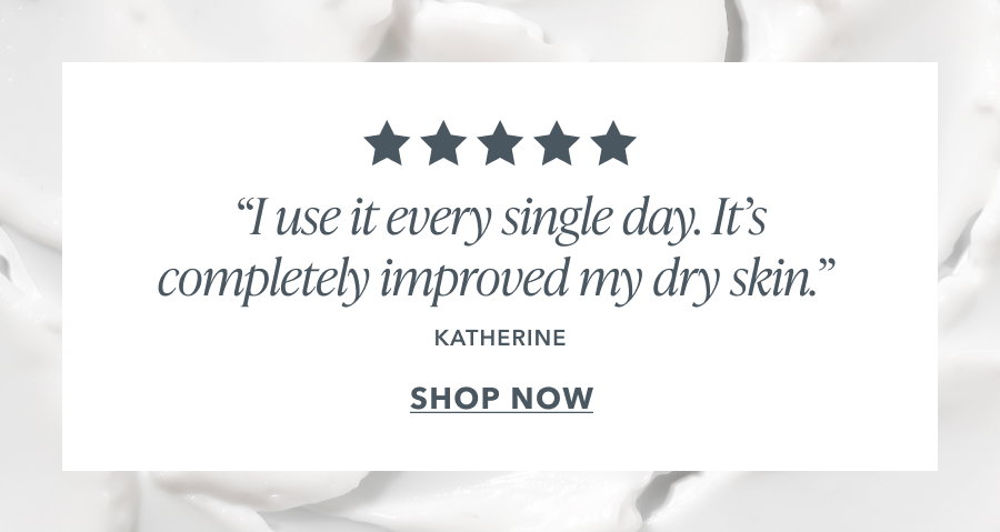 "I use it every single day. It's completely improved my dry skin." KATHERINE
