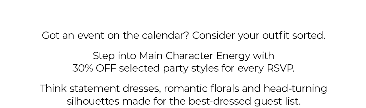 Got an event on the calendar? Consider your outfit sorted.  Step into Main Character Energy with 30% OFF selected party styles for every RSVP.  Think statement dresses, romantic florals and head-turning silhouettes made for the best-dressed guest list.