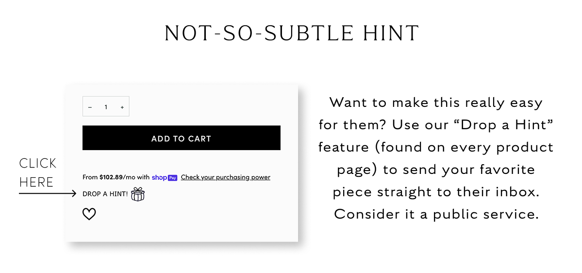 Not So Subtle Hint - Want to make this really easy for them? Use our “Drop a Hint” feature (found on every product page) to send your favorite piece straight to their inbox. Consider it a public service.