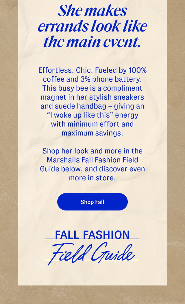 She makes errands look like the main event. Effortless. Chic. Fueled by 100% coffee and 3% phone battery. This busy bee is a compliment magnet in her stylish sneakers and suede handbag. Shop her look and more in the Marshalls Fall Fashion Field Guide below, and discover even more in store. Shop fall.