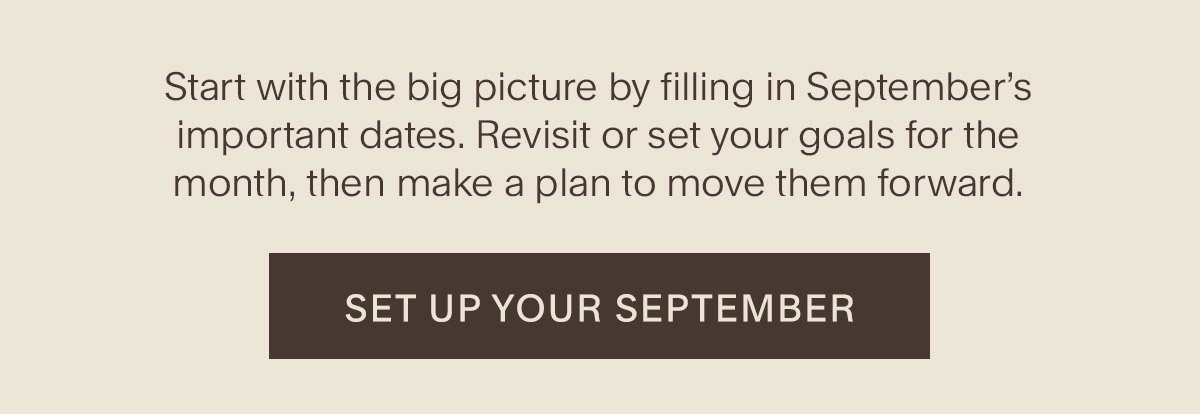 Start with the big picture by filling in September’s important dates. Revisit or set your goals for the month, then make a plan to move them forward. Set up your September.