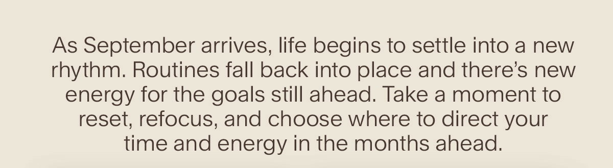 As September arrives, life begins to settle into a new rhythm. Routines fall back into place and there’s new energy for the goals still ahead. Take a moment to reset, refocus, and choose where to direct your time and energy in the months ahead.