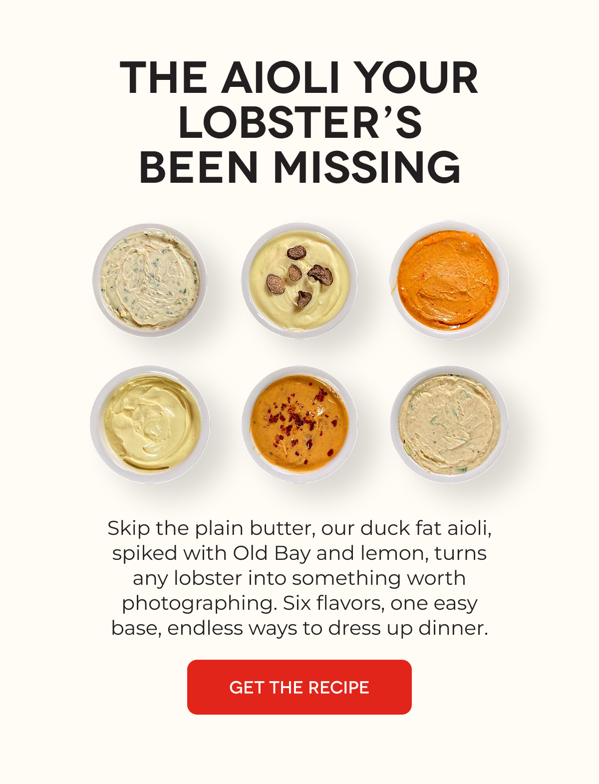 THE AIOLI YOUR LOBSTER’S BEEN MISSING Skip the plain butter, our duck fat aioli, spiked with Old Bay and lemon, turns any lobster into something worth photographing. Six flavors, one easy base, endless ways to dress up dinner. GET THE RECIPE