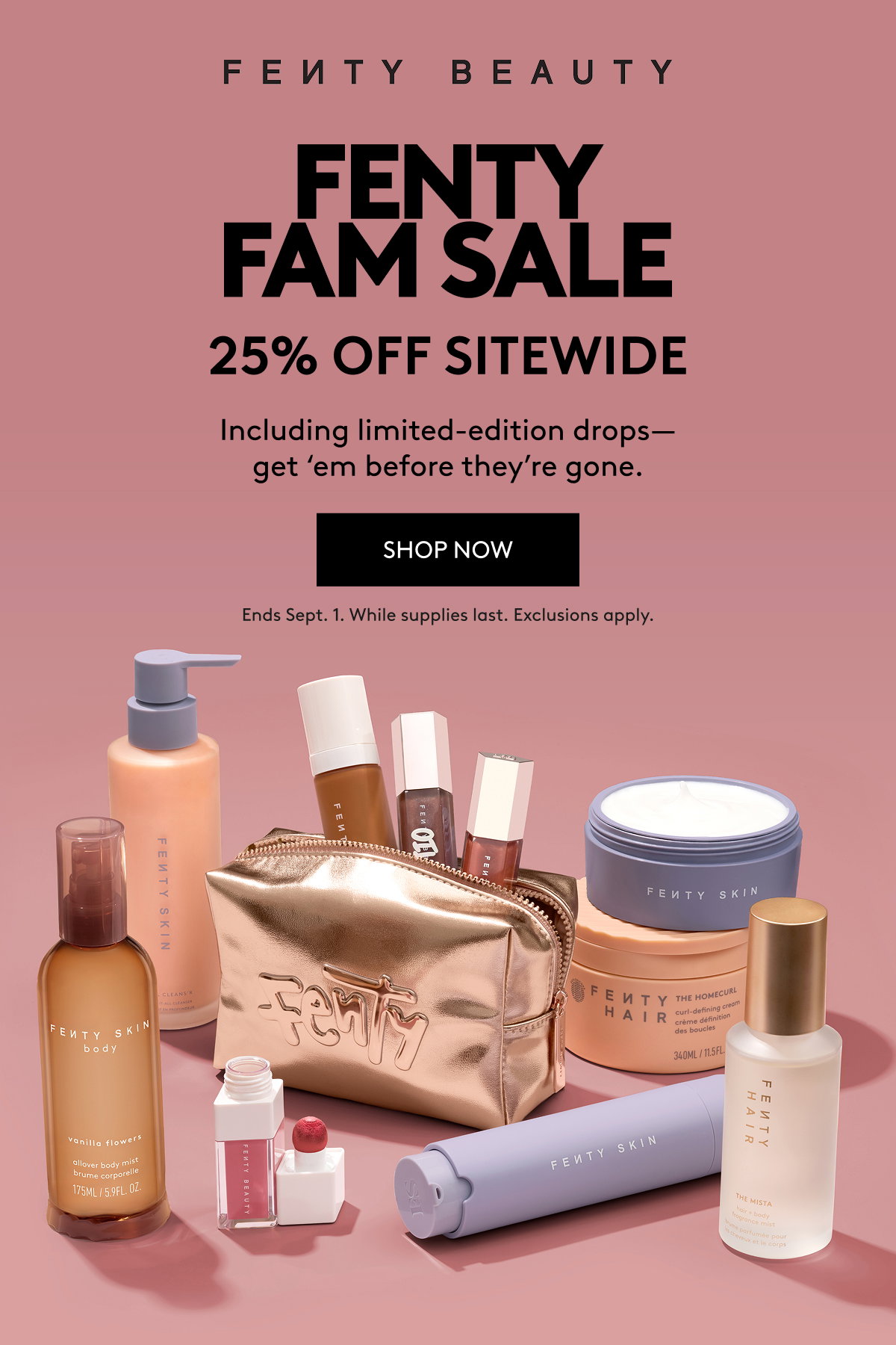 FENTY FAM SALE 25% OFF SITEWIDE: Including limited-edition drops - get 'em before they're gone. SHOP NOW Ends Sept 1. While supplies last. Exclusions apply.