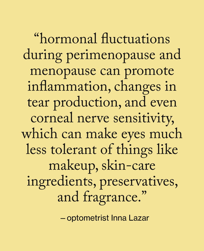 “Hormonal fluctuations during perimenopause and menopause can promote inflammation, changes in tear production, and even corneal nerve sensitivity, which can make eyes much less tolerant of things like makeup, skin-care ingredients, preservatives, and fragrance.”