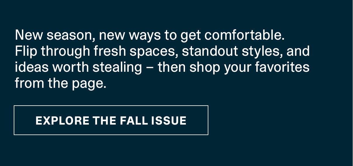 New season, new ways to get comfortable. Flip through fresh spaces, standout styles, and ideas worth stealing - then shop you favorites from the page. | EXPLORE THE FALL ISSUE >>