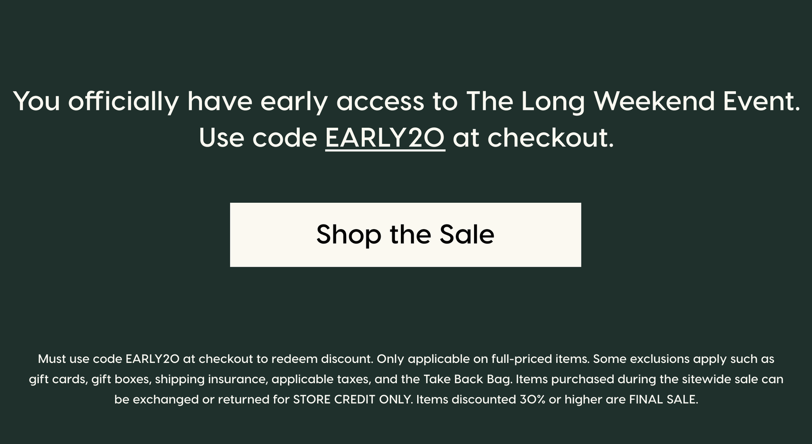 You officially have early access to The Long Weekend Event. Use code EARLY20 at checkout. Shop the Sale. Must use code EARLY20 at checkout to redeem discount. Only applicable on full-priced items. Some exclusions apply such as gift cards, gift boxes, shipping insurance, applicable taxes, and the Take Back Bag. Items purchased during the sitewide sale can be exchanged or returned for STORE CREDIT ONLY. Items discounted 30% or higher are FINAL SALE.