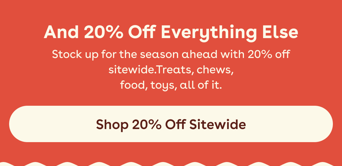 Stock up for the season ahead with 20% off sitewide.Treats, chews, food, toys, all of it.