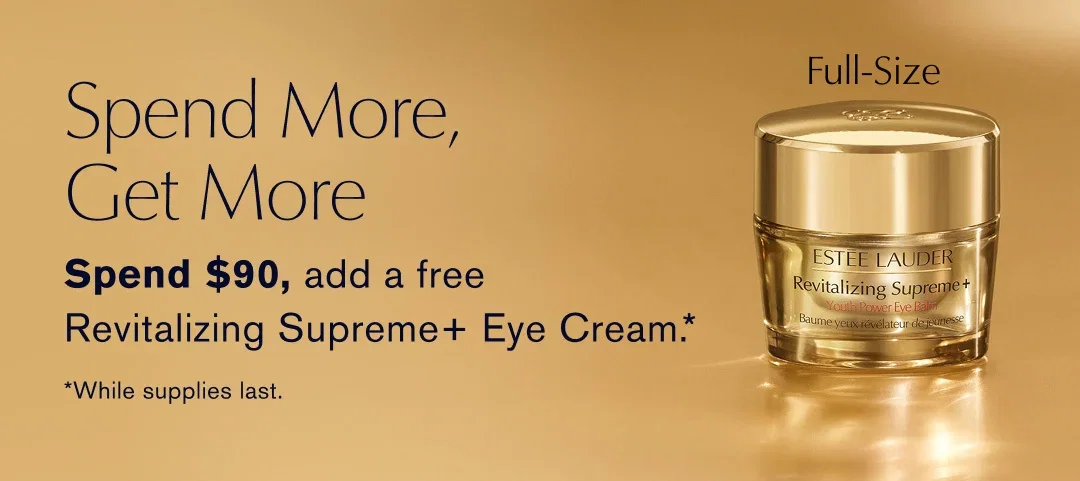 Spend More, | Get More | Spend $90, add a free | Revitalizing Supreme+ Eye Cream .* | *While supplies last. 