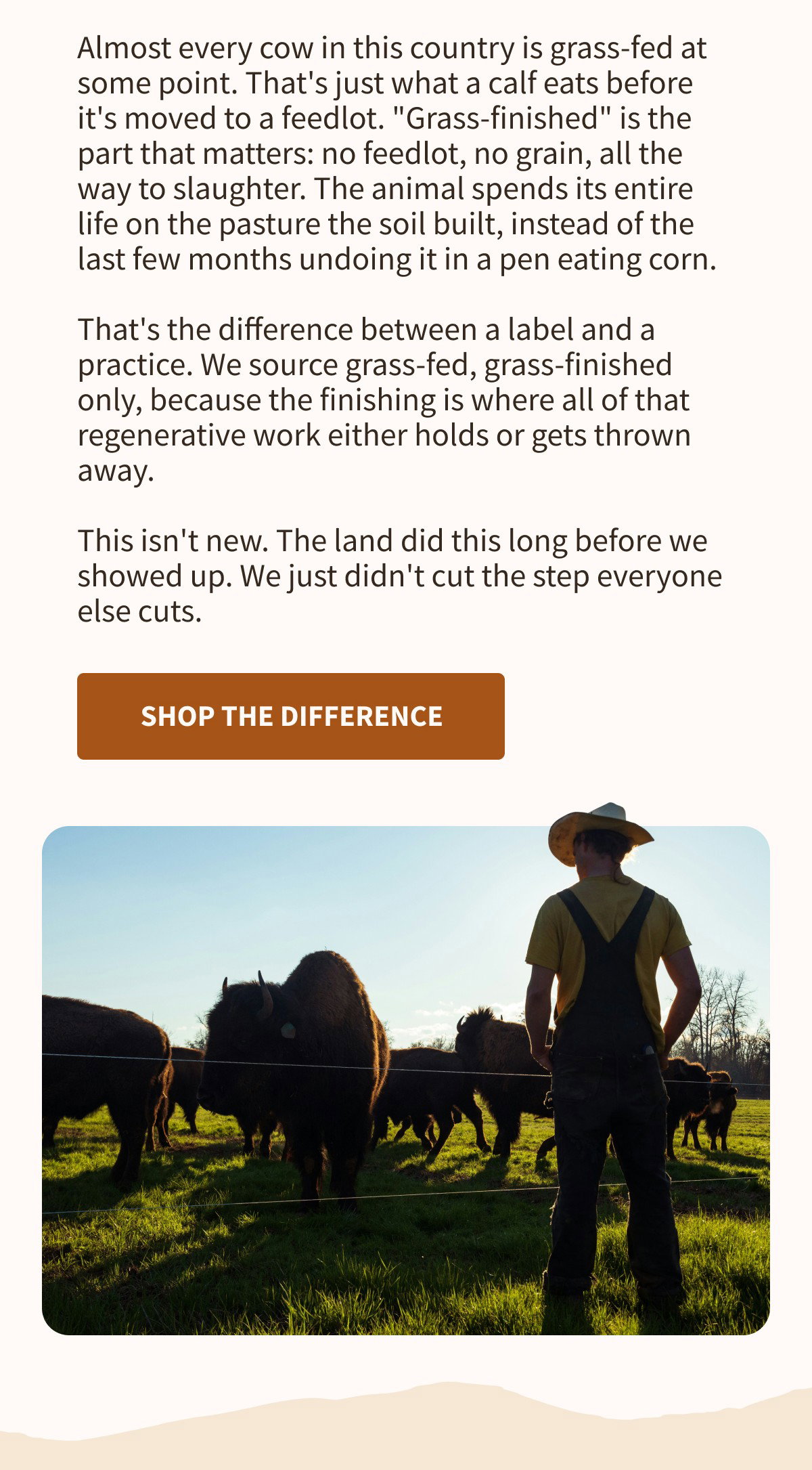 Almost every cow in this country is grass-fed at some point. That's just what a calf eats before it's moved to a feedlot. "Grass-finished" is the part that matters: no feedlot, no grain, all the way to slaughter. The animal spends its entire life on the pasture the soil built, instead of the last few months undoing it in a pen eating corn.  That's the difference between a label and a practice. We source grass-fed, grass-finished only, because the finishing is where all of that regenerative work either holds or gets thrown away.  This isn't new. The land did this long before we showed up. We just didn't cut the step everyone else cuts.  [[SHOP THE DIFFERENCE]]