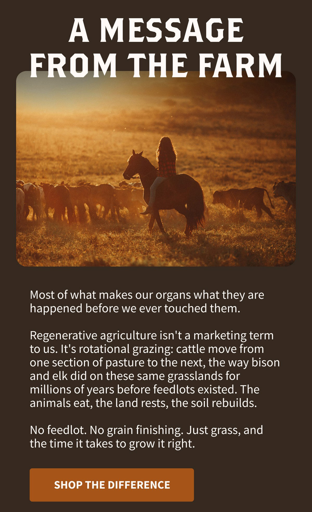 A MESSAGE FROM THE FARM  Most of what makes our organs what they are happened before we ever touched them.  Regenerative agriculture isn't a marketing term to us. It's rotational grazing: cattle move from one section of pasture to the next, the way bison and elk did on these same grasslands for millions of years before feedlots existed. The animals eat, the land rests, the soil rebuilds.  No feedlot. No grain finishing. Just grass, and the time it takes to grow it right.  [[SHOP THE DIFFERENCE]]