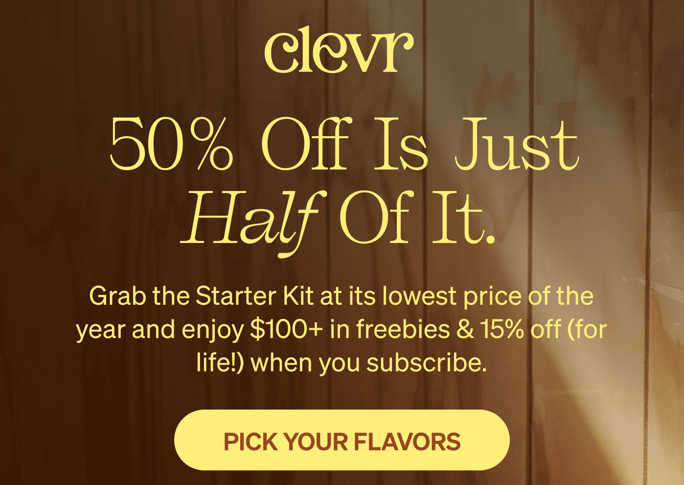 50% off is just half of it. Grab the Starter Kit at its lowest price of the year and enjoy $100+ in freebies & 15% off (for life!) when you subscribe. [PICK YOUR FLAVORS]