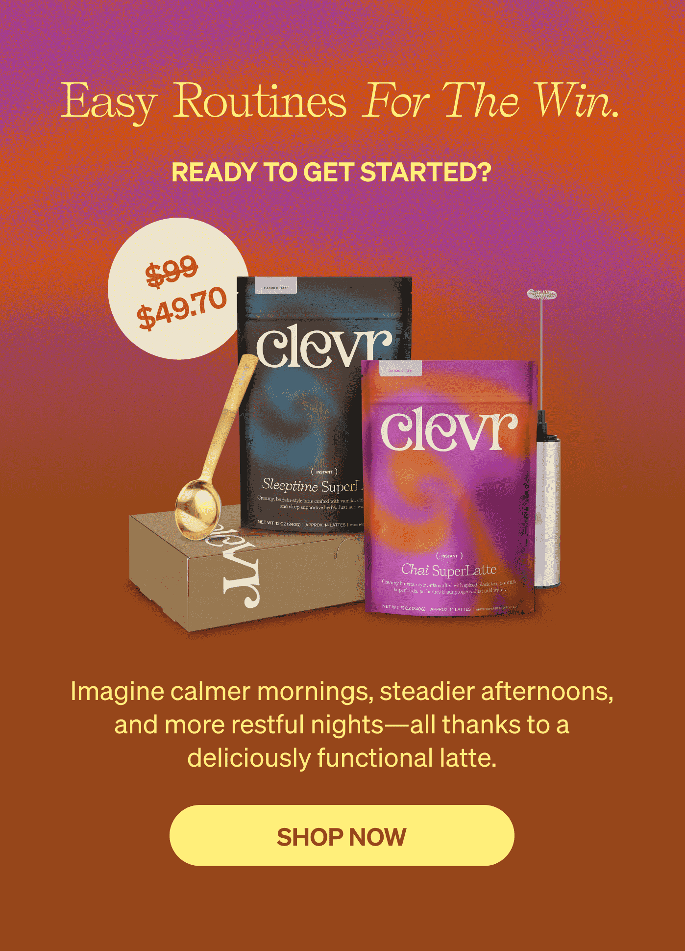 Easy routines for the win. READY TO GET STARTED? Imagine calmer mornings, steadier afternoons, and more restful nights—all thanks to a deliciously functional latte. [SHOP NOW] 