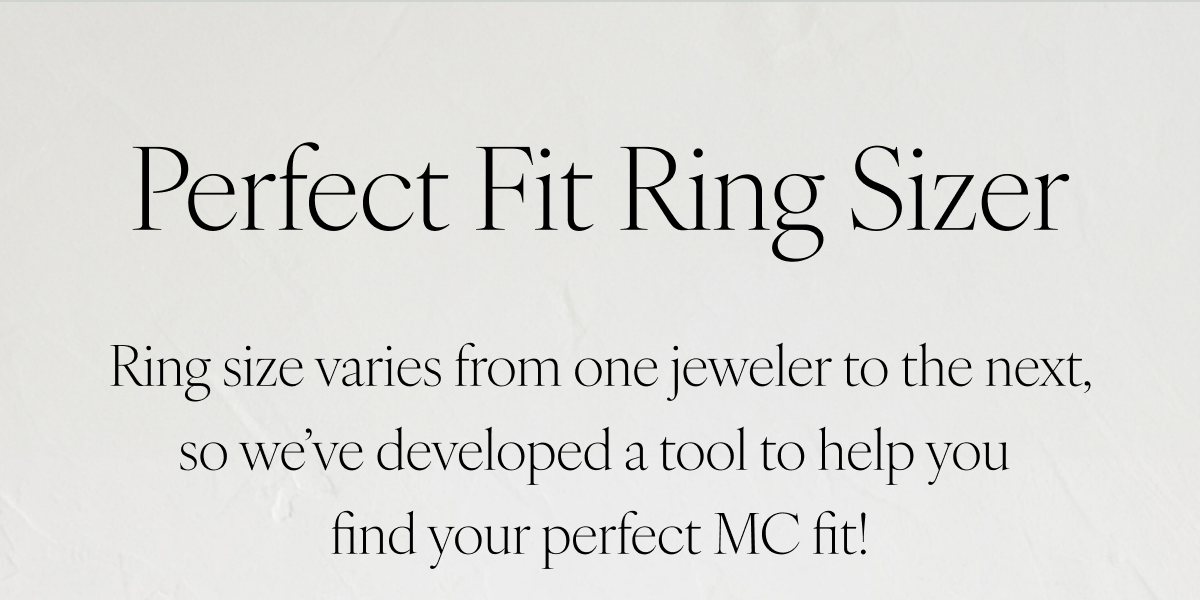 Perfect Fit Ring Sizer: Ring size varies from one brand to the next, so we’ve developed a tool to find your perfect MC fit.